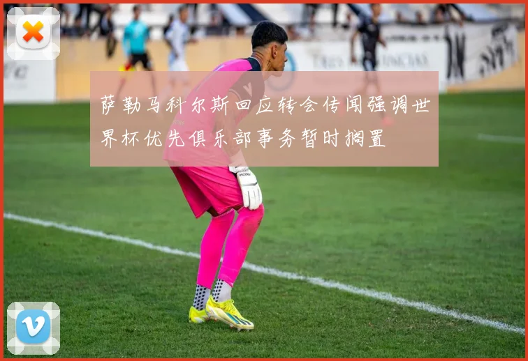 萨勒马科尔斯回应转会传闻强调世界杯优先俱乐部事务暂时搁置