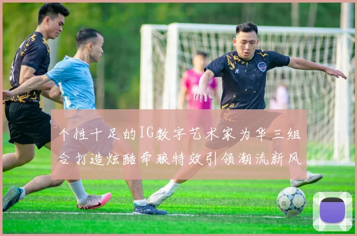 个性十足的IG数字艺术家为华三组合打造炫酷牵狼特效引领潮流新风尚