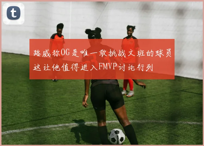 路威称OG是唯一敢挑战文班的球员这让他值得进入FMVP讨论行列