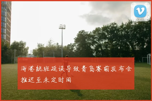 海港航班延误导致青岛赛前发布会推迟至未定时间