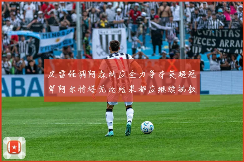 皮雷强调阿森纳应全力争夺英超冠军阿尔特塔无论结果都应继续执教